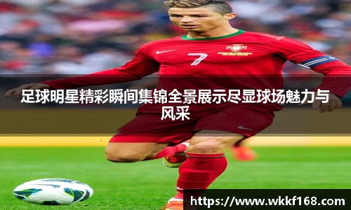 足球明星精彩瞬间集锦全景展示尽显球场魅力与风采